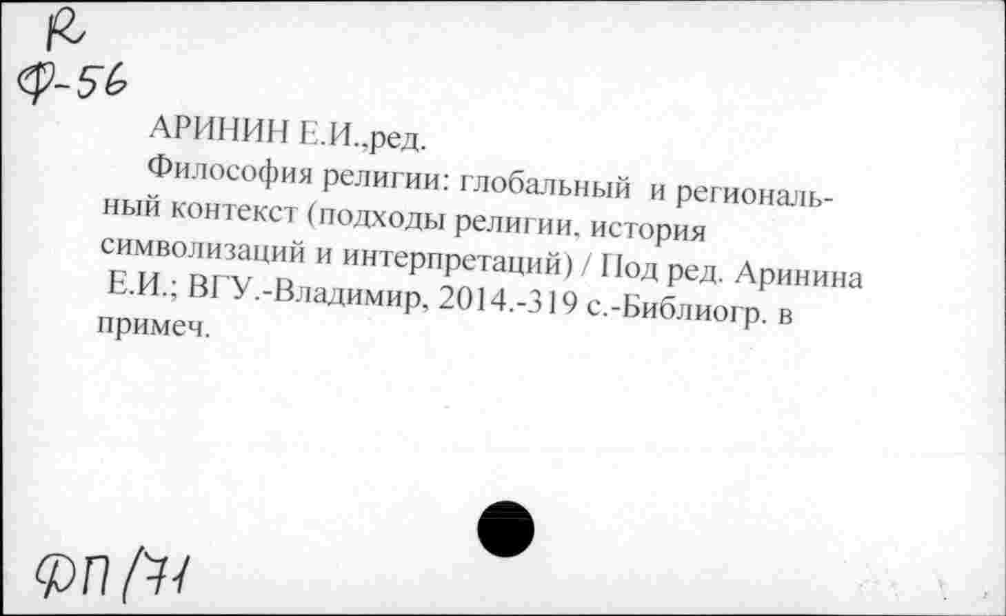 ﻿АРИНИН Е.И..ред.
Философия религии: глобальный и региональный контекст(подходы религии.история символизаций и интерпретаций) / Нод ред. Аринина Е.И.; ВРУ.-Владимир, 2014.-319 с.-Библиогр. в примем.
